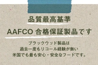 品質最高基準 AAFCO合格保証製品です。ブラックウッド製品は過去一度もリコールが発生していない米国で最も安心・安全なフードです。