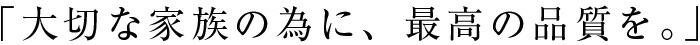 大切な家族の為に、最高の品質を
