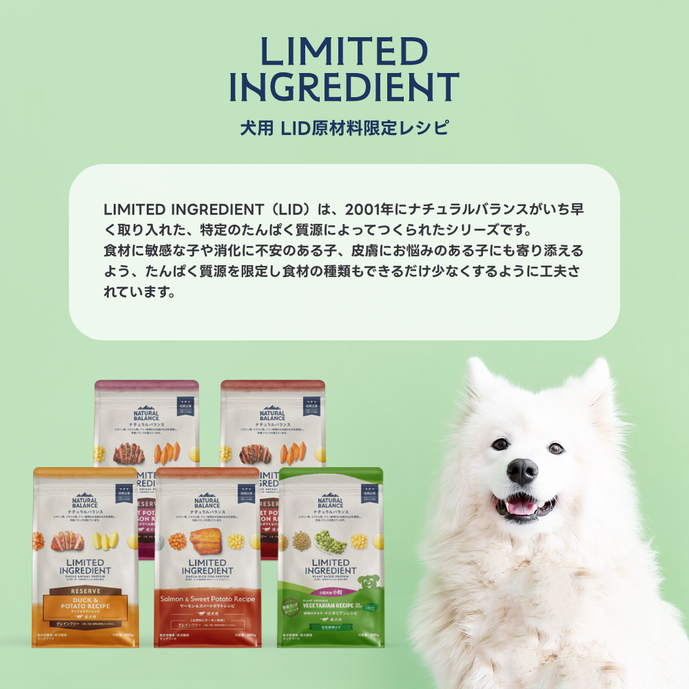 LIMITED INGREDIENT（LIDシリーズ）は、2001年にナチュラルバランスがいち早く取り入れた、特定のたんぱく質源によってつくられたシリーズです。食材に敏感な子や消化に不安のある子、皮膚にお悩みのある子にも寄り添えるよう、たんぱく質源を限定し食材の種類もできるだけ少なくするように工夫されています。消化性に優れたバイソンやダック、鹿肉など、たんぱく質源として目新しい動物由来の原材料を使用した単一の動物性たんぱく質源のレシピや、オメガ脂肪酸を豊富に含むフィッシュプロテイン（サーモン）のレシピ、動物由来の原材料を使用しない植物由来のベジタリアンレシピなどから、愛犬の好みやカラダにあったフードをお選びいただけます。